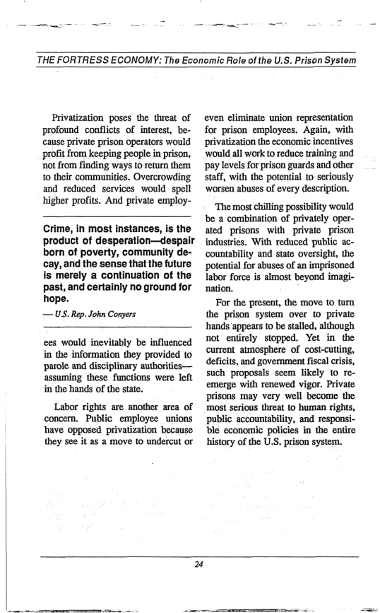 THE FORTRESS ECONOMY: The Economic Role of the U.S. Prison System  Privatization poses the threat of profound conflicts of interest, be- cause private prison operators would profit from keeping people in prison, not from finding ways o return them 0 their communities. Overcrowding and reduced services would spell higher profits. And private employ-  Crime, in most instances, is the  product of desperation—despair born of poverty, community de-  cay, and the sense that the future  is merely a continuation of the  past, and certainly no ground for  hope.  —US. Rep. John Conyers  ees would inevitably be influenced in the information they provided to ‘parole and disciplinary authorities— assuming these functions were left in the hands of the state.  Labor rights are another area of concern. Public_employee unions have opposed privatization because they see it as a move to undercut or  even eliminate union representation for prison employees. Again, with privatization the economic incentives ‘would all work t0 reduce training and ‘pay levels for prison guards and other staff, with the potential to seriously ‘worsen abuses of every description.  ‘The most chilling possibility would be a combination of privately oper- ated prisons with private prison industries. With reduced public ac- countability and state oversight, the ‘potential for abuses of an imprisoned labor force is almost beyond imagi- nation.  For the present, the move to turn the prison system over fo private hands appears 1o be stalled, although not entirely stopped. Yet in the current atmosphere of cost-cutling, deficits, and government fiscal crisis, such proposals seem likely 10 re- emerge with renewed vigor. Private prisons may very well become the ‘most serious threat to human rights, public accountability, and responsi- ble economic policies in the entire history of the U.S. prison system.  